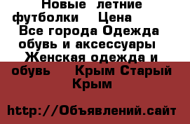 Новые, летние футболки  › Цена ­ 500 - Все города Одежда, обувь и аксессуары » Женская одежда и обувь   . Крым,Старый Крым